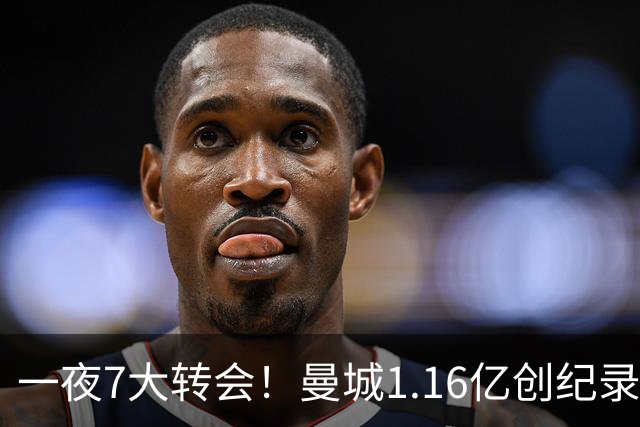 一夜7大转会！曼城1.16亿创纪录，渣叔接手德国队，英超意甲西甲全线大洗牌