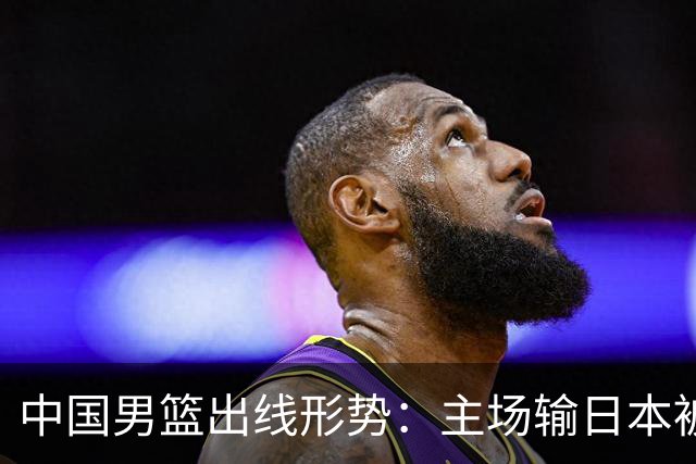 中国男篮出线形势：主场输日本被逼到悬崖，7月6日决战赢球才能活